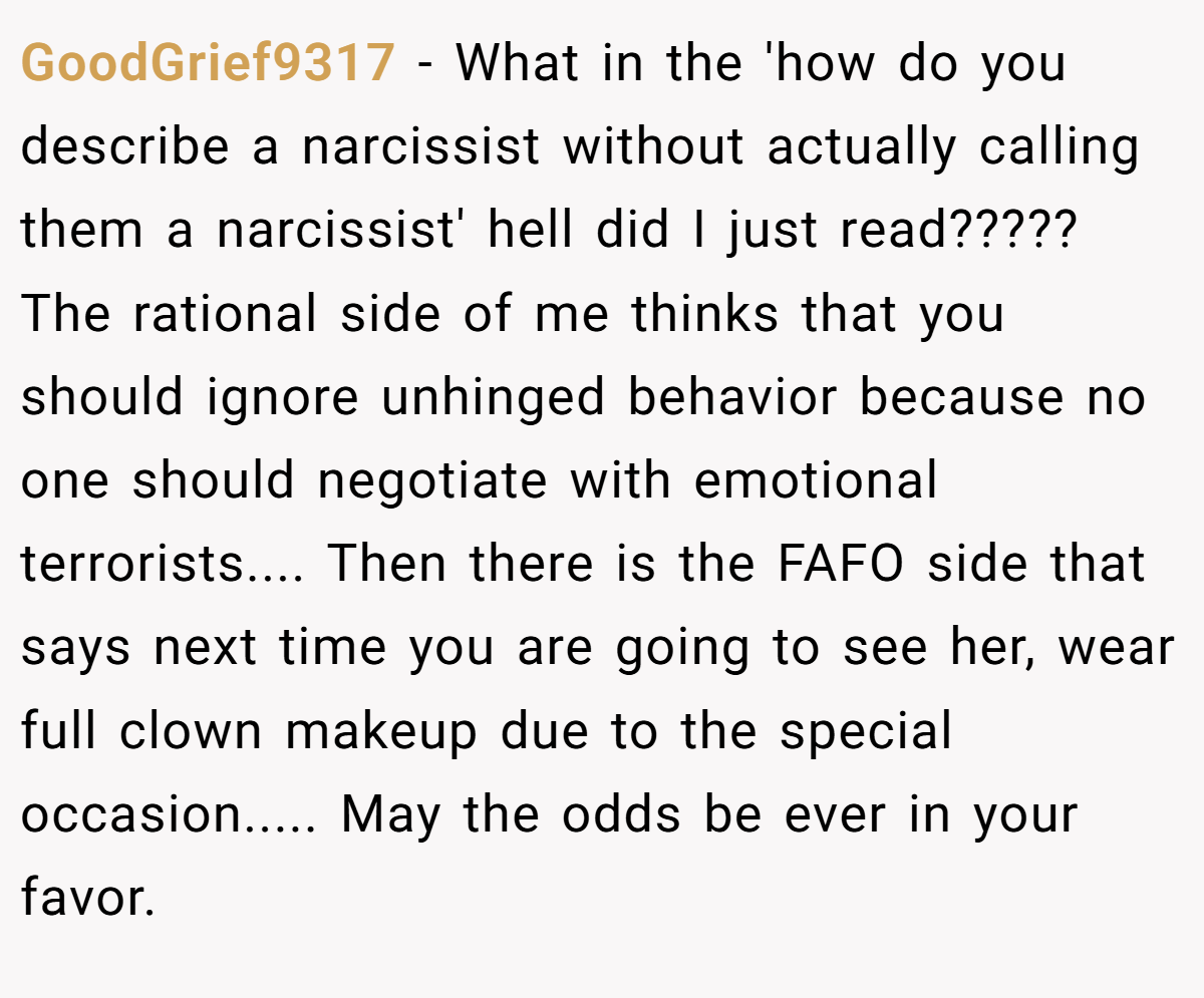 GoodGrief9317 − What in the 'how do you describe a narcissist without actually calling them a narcissist' hell did I just read????? The rational side of me thinks that you should ignore unhinged behavior because no one should negotiate with emotional terrorists.... Then there is the FAFO side that says next time you are going to see her, wear full clown makeup due to the special occasion..... May the odds be ever in your favor.