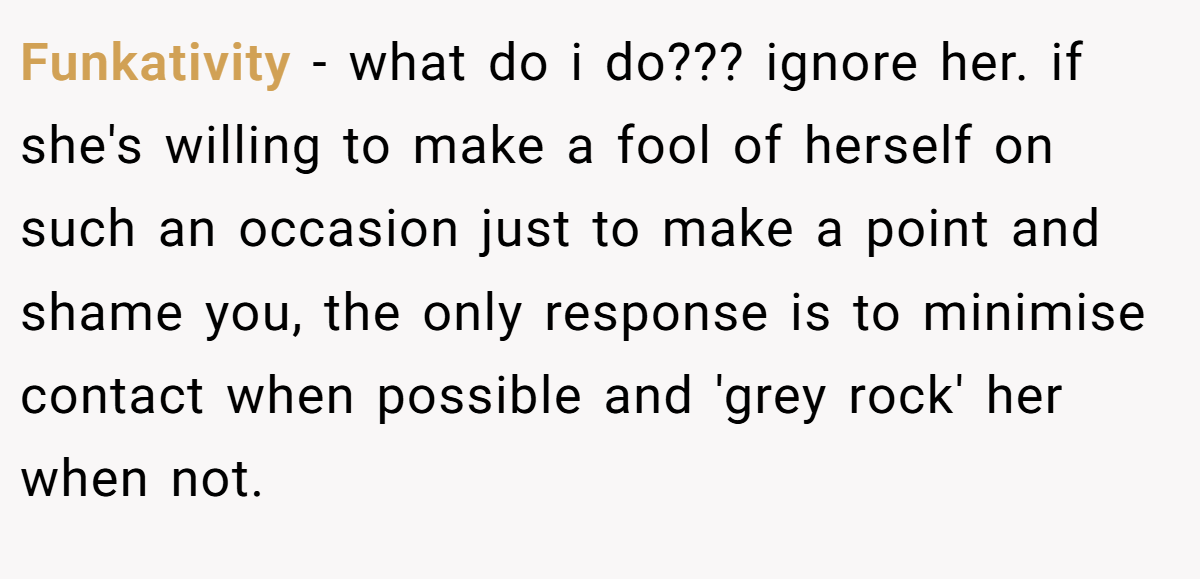 Funkativity − what do i do??? ignore her. if she's willing to make a fool of herself on such an occasion just to make a point and shame you, the only response is to minimise contact when possible and 'grey rock' her when not.