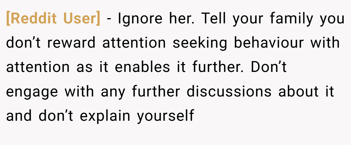 [Reddit User] − Ignore her. Tell your family you don’t reward attention seeking behaviour with attention as it enables it further. Don’t engage with any further discussions about it and don’t explain yourself 