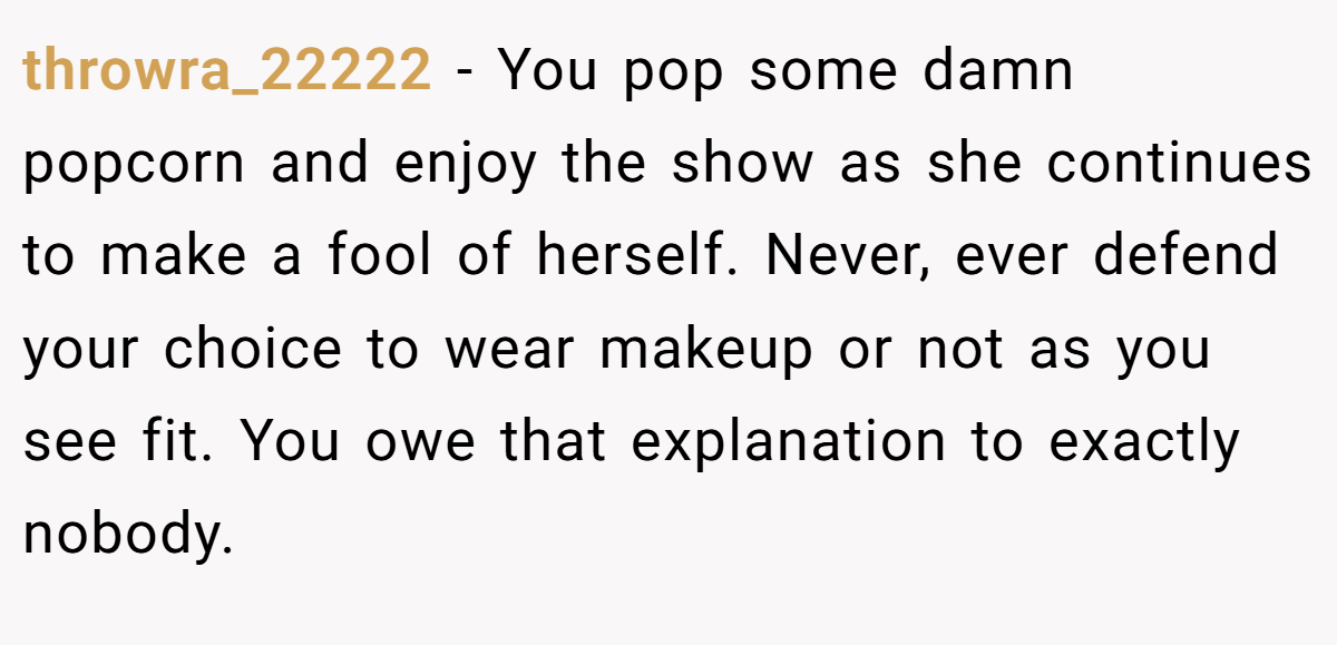 throwra_22222 − You pop some damn popcorn and enjoy the show as she continues to make a fool of herself. Never, ever defend your choice to wear makeup or not as you see fit. You owe that explanation to exactly nobody.