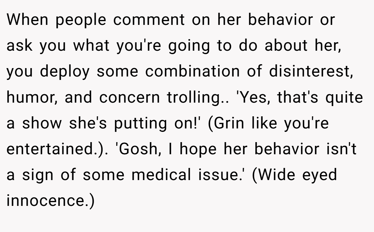 When people comment on her behavior or ask you what you're going to do about her, you deploy some combination of disinterest, humor, and concern trolling.. 'Yes, that's quite a show she's putting on!' (Grin like you're entertained.). 'Gosh, I hope her behavior isn't a sign of some medical issue.' (Wide eyed innocence.)