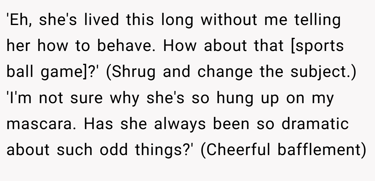 'Eh, she's lived this long without me telling her how to behave. How about that [sports ball game]?' (Shrug and change the subject.) 'I'm not sure why she's so hung up on my mascara. Has she always been so dramatic about such odd things?' (Cheerful bafflement)