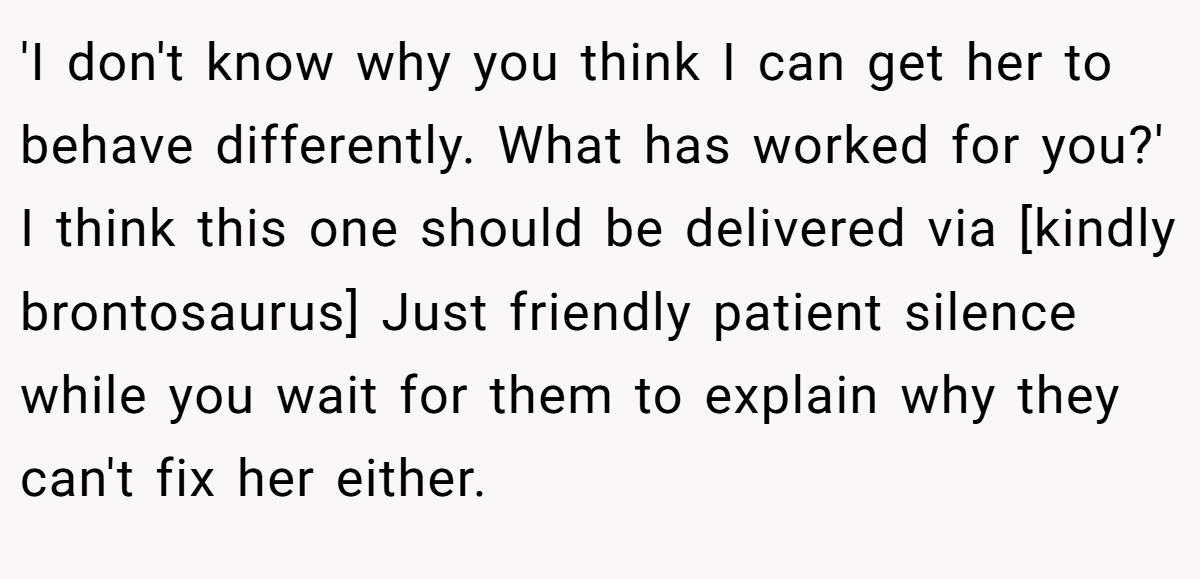 'I don't know why you think I can get her to behave differently. What has worked for you?' I think this one should be delivered via [kindly brontosaurus] Just friendly patient silence while you wait for them to explain why they can't fix her either.