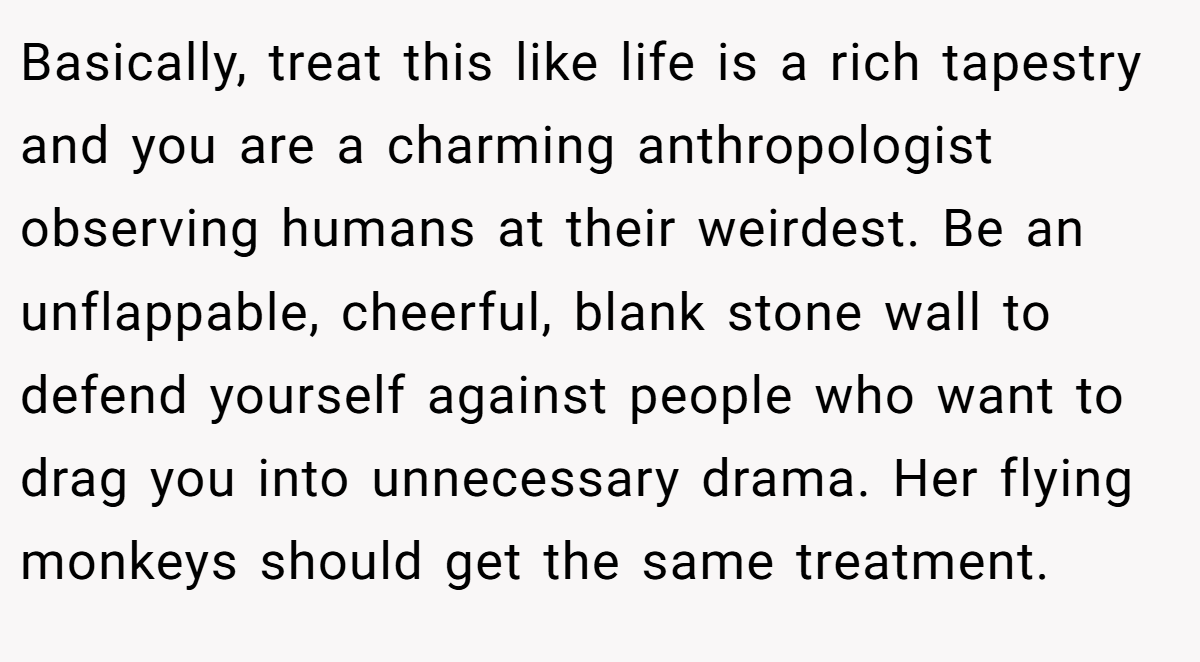 Basically, treat this like life is a rich tapestry and you are a charming anthropologist observing humans at their weirdest. Be an unflappable, cheerful, blank stone wall to defend yourself against people who want to drag you into unnecessary drama. Her flying monkeys should get the same treatment.