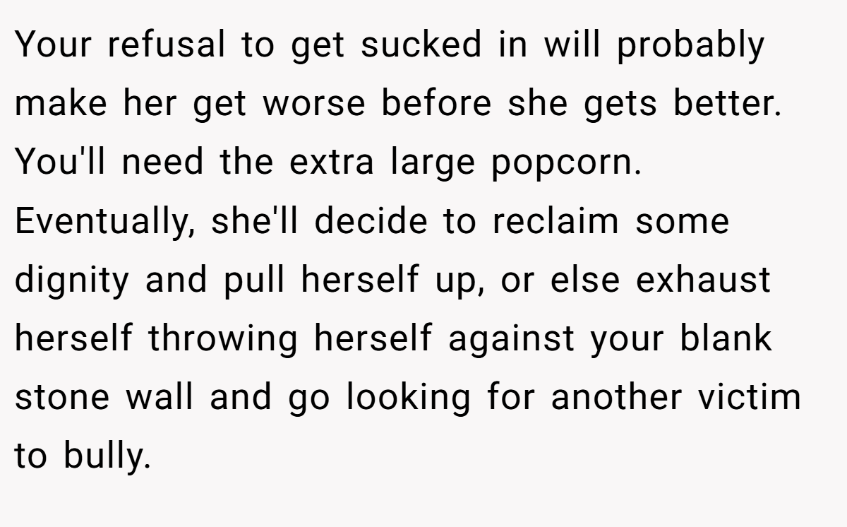 Your refusal to get sucked in will probably make her get worse before she gets better. You'll need the extra large popcorn. Eventually, she'll decide to reclaim some dignity and pull herself up, or else exhaust herself throwing herself against your blank stone wall and go looking for another victim to bully.