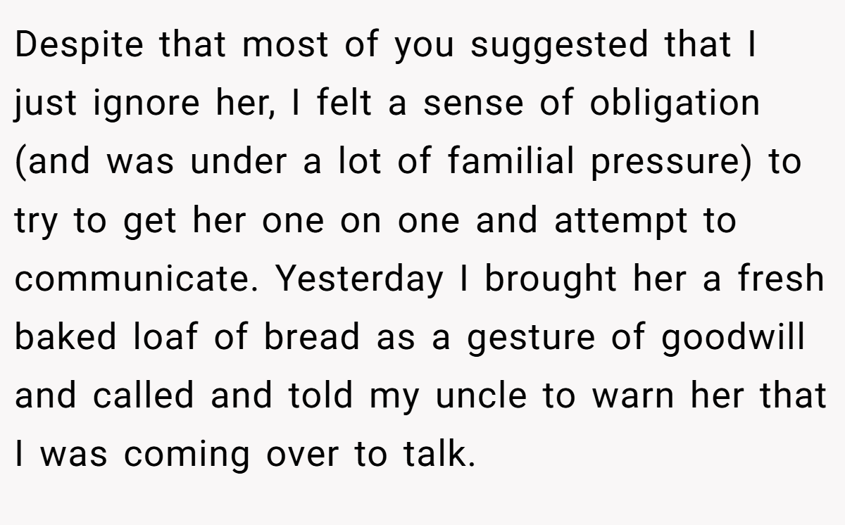Despite that most of you suggested that I just ignore her, I felt a sense of obligation (and was under a lot of familial pressure) to try to get her one on one and attempt to communicate. Yesterday I brought her a fresh baked loaf of bread as a gesture of goodwill and called and told my uncle to warn her that I was coming over to talk.