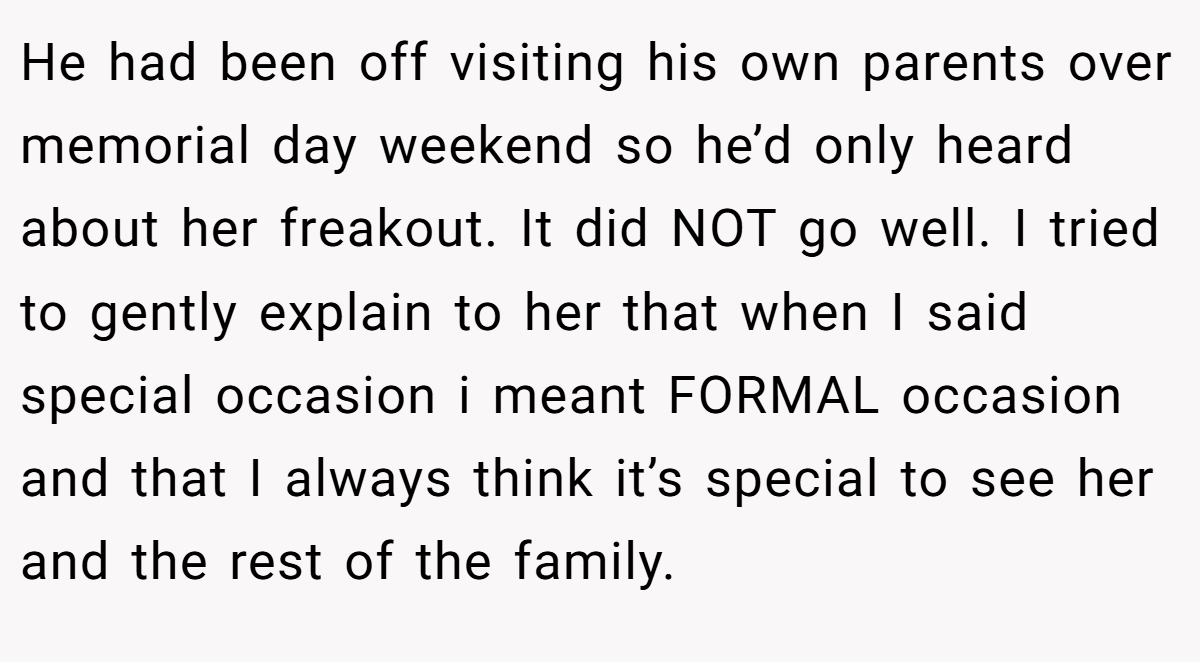 He had been off visiting his own parents over memorial day weekend so he’d only heard about her freakout. It did NOT go well. I tried to gently explain to her that when I said special occasion i meant FORMAL occasion and that I always think it’s special to see her and the rest of the family.