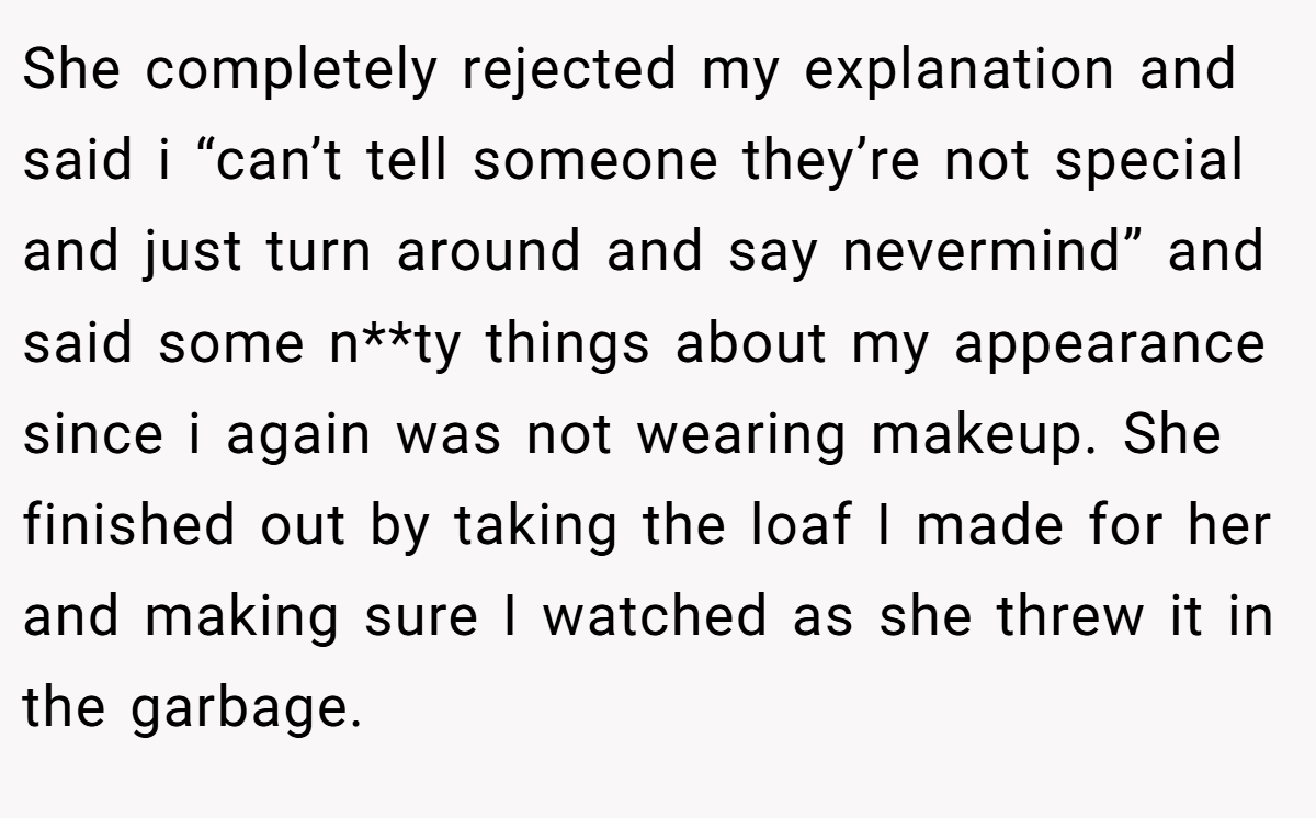She completely rejected my explanation and said i “can’t tell someone they’re not special and just turn around and say nevermind” and said some n**ty things about my appearance since i again was not wearing makeup. She finished out by taking the loaf I made for her and making sure I watched as she threw it in the garbage.
