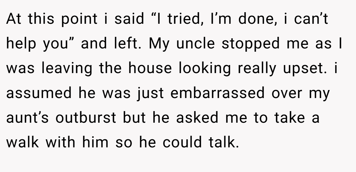 At this point i said “I tried, I’m done, i can’t help you” and left. My uncle stopped me as I was leaving the house looking really upset. i assumed he was just embarrassed over my aunt’s outburst but he asked me to take a walk with him so he could talk.