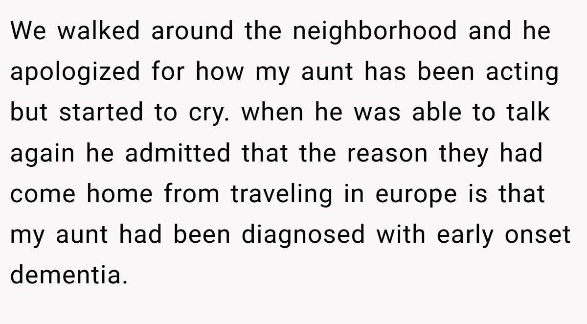 We walked around the neighborhood and he apologized for how my aunt has been acting but started to cry. when he was able to talk again he admitted that the reason they had come home from traveling in europe is that my aunt had been diagnosed with early onset dementia.