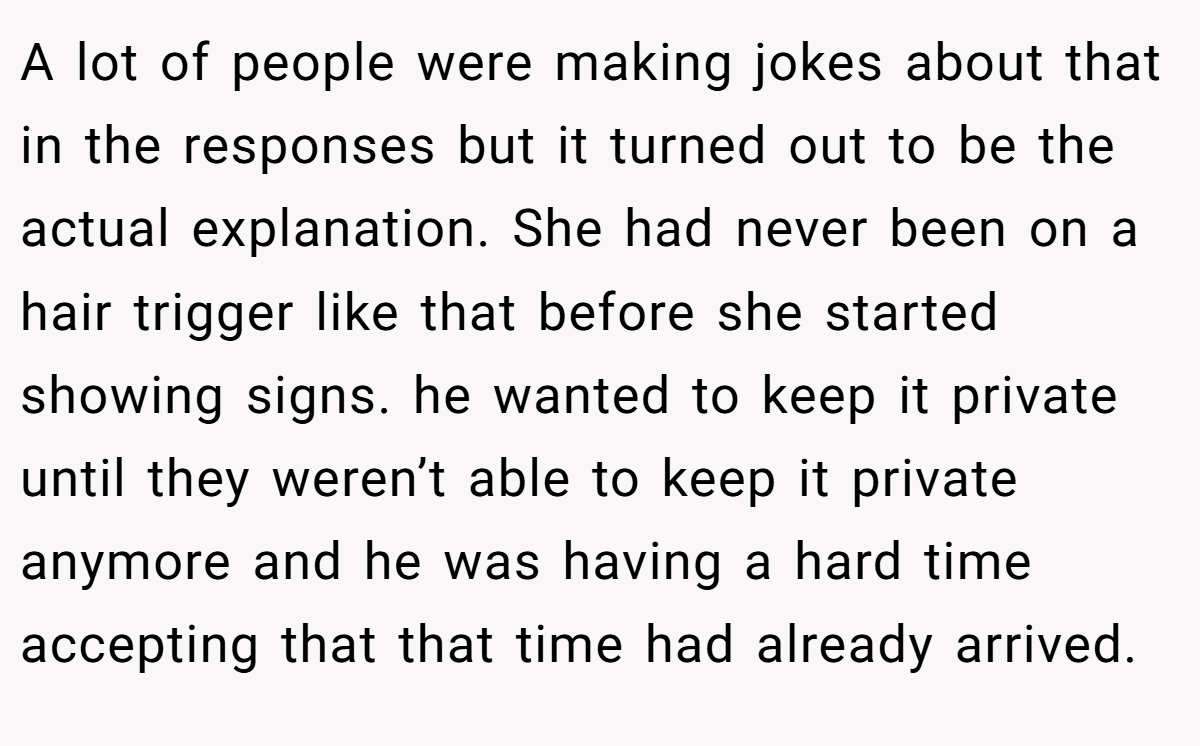 A lot of people were making jokes about that in the responses but it turned out to be the actual explanation. She had never been on a hair trigger like that before she started showing signs. he wanted to keep it private until they weren’t able to keep it private anymore and he was having a hard time accepting that that time had already arrived.