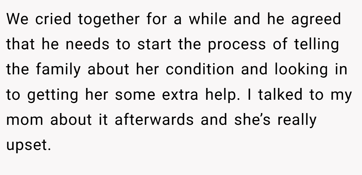 We cried together for a while and he agreed that he needs to start the process of telling the family about her condition and looking in to getting her some extra help. I talked to my mom about it afterwards and she’s really upset.