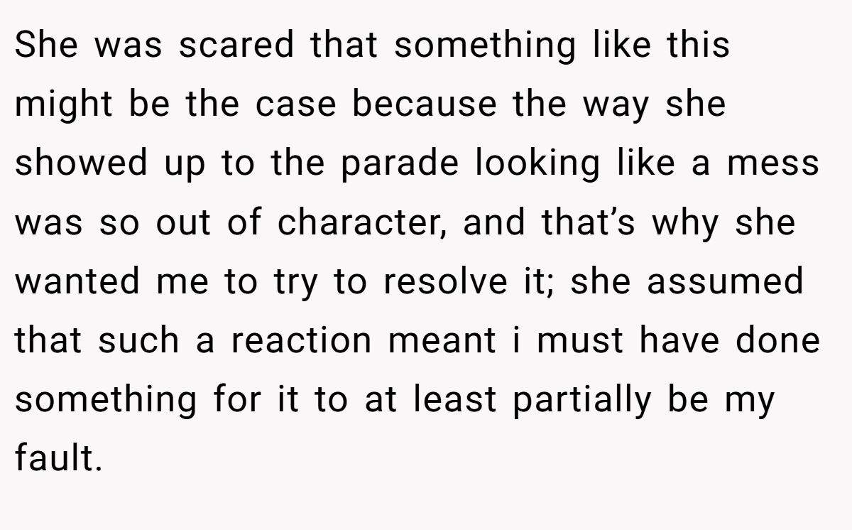 She was scared that something like this might be the case because the way she showed up to the parade looking like a mess was so out of character, and that’s why she wanted me to try to resolve it; she assumed that such a reaction meant i must have done something for it to at least partially be my fault.