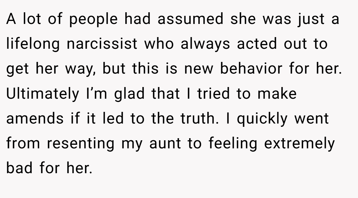 A lot of people had assumed she was just a lifelong narcissist who always acted out to get her way, but this is new behavior for her. Ultimately I’m glad that I tried to make amends if it led to the truth. I quickly went from resenting my aunt to feeling extremely bad for her.
