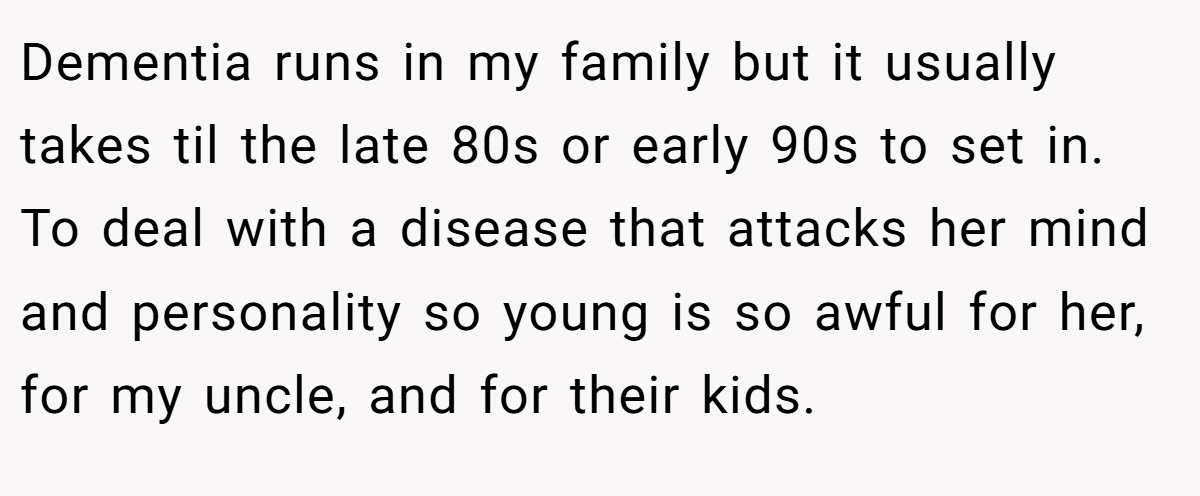 Dementia runs in my family but it usually takes til the late 80s or early 90s to set in. To deal with a disease that attacks her mind and personality so young is so awful for her, for my uncle, and for their kids.