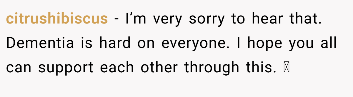 citrushibiscus − I’m very sorry to hear that. Dementia is hard on everyone. I hope you all can support each other through this. 🫂