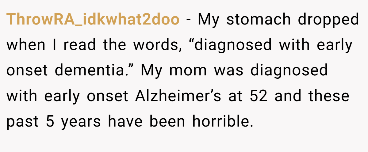 ThrowRA_idkwhat2doo − My stomach dropped when I read the words, “diagnosed with early onset dementia.” My mom was diagnosed with early onset Alzheimer’s at 52 and these past 5 years have been horrible.