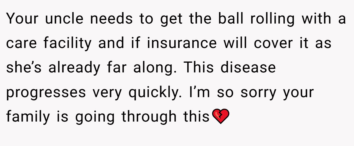 Your uncle needs to get the ball rolling with a care facility and if insurance will cover it as she’s already far along. This disease progresses very quickly. I’m so sorry your family is going through this💔