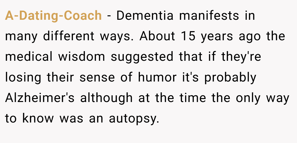 A-Dating-Coach − Dementia manifests in many different ways. About 15 years ago the medical wisdom suggested that if they're losing their sense of humor it's probably Alzheimer's although at the time the only way to know was an autopsy.