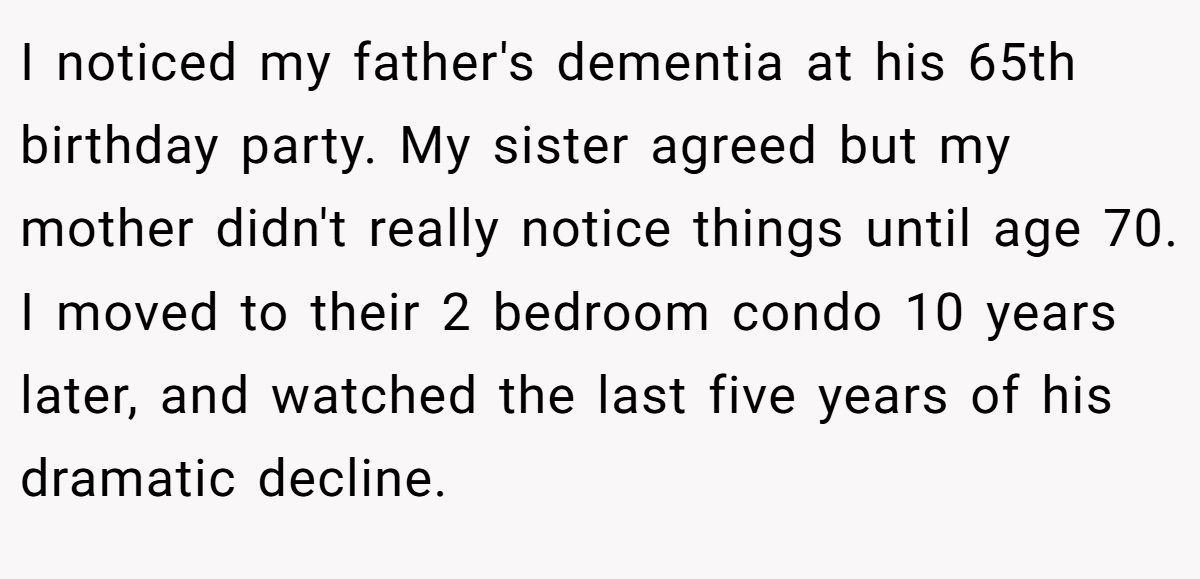 I noticed my father's dementia at his 65th birthday party. My sister agreed but my mother didn't really notice things until age 70. I moved to their 2 bedroom condo 10 years later, and watched the last five years of his dramatic decline.
