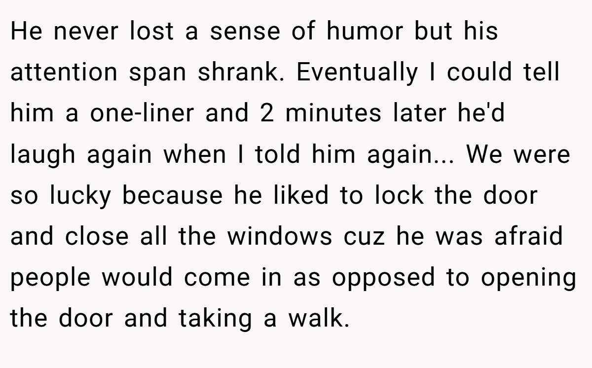 He never lost a sense of humor but his attention span shrank. Eventually I could tell him a one-liner and 2 minutes later he'd laugh again when I told him again... We were so lucky because he liked to lock the door and close all the windows cuz he was afraid people would come in as opposed to opening the door and taking a walk.