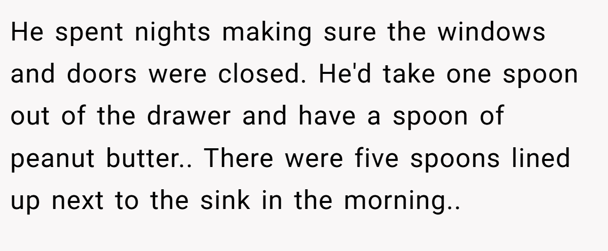 He spent nights making sure the windows and doors were closed. He'd take one spoon out of the drawer and have a spoon of peanut butter.. There were five spoons lined up next to the sink in the morning..