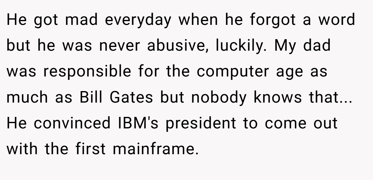 He got mad everyday when he forgot a word but he was never abusive, luckily. My dad was responsible for the computer age as much as Bill Gates but nobody knows that... He convinced IBM's president to come out with the first mainframe.
