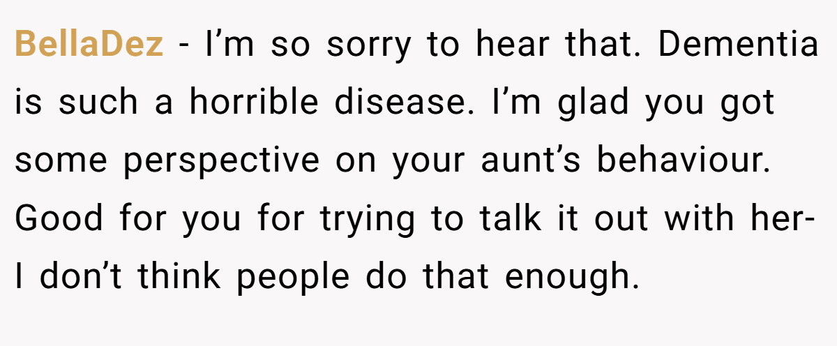 BellaDez − I’m so sorry to hear that. Dementia is such a horrible disease. I’m glad you got some perspective on your aunt’s behaviour. Good for you for trying to talk it out with her-I don’t think people do that enough.