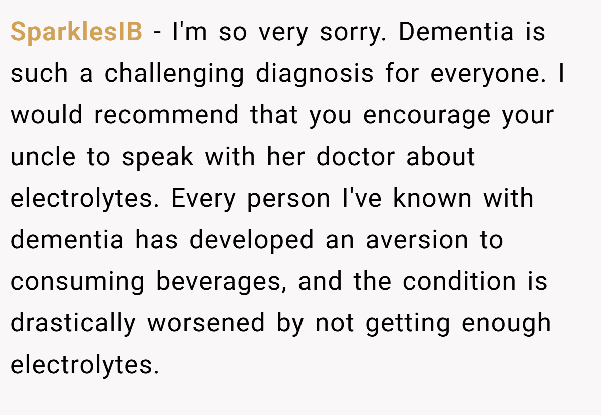 SparklesIB − I'm so very sorry. Dementia is such a challenging diagnosis for everyone. I would recommend that you encourage your uncle to speak with her doctor about electrolytes. Every person I've known with dementia has developed an aversion to consuming beverages, and the condition is drastically worsened by not getting enough electrolytes.
