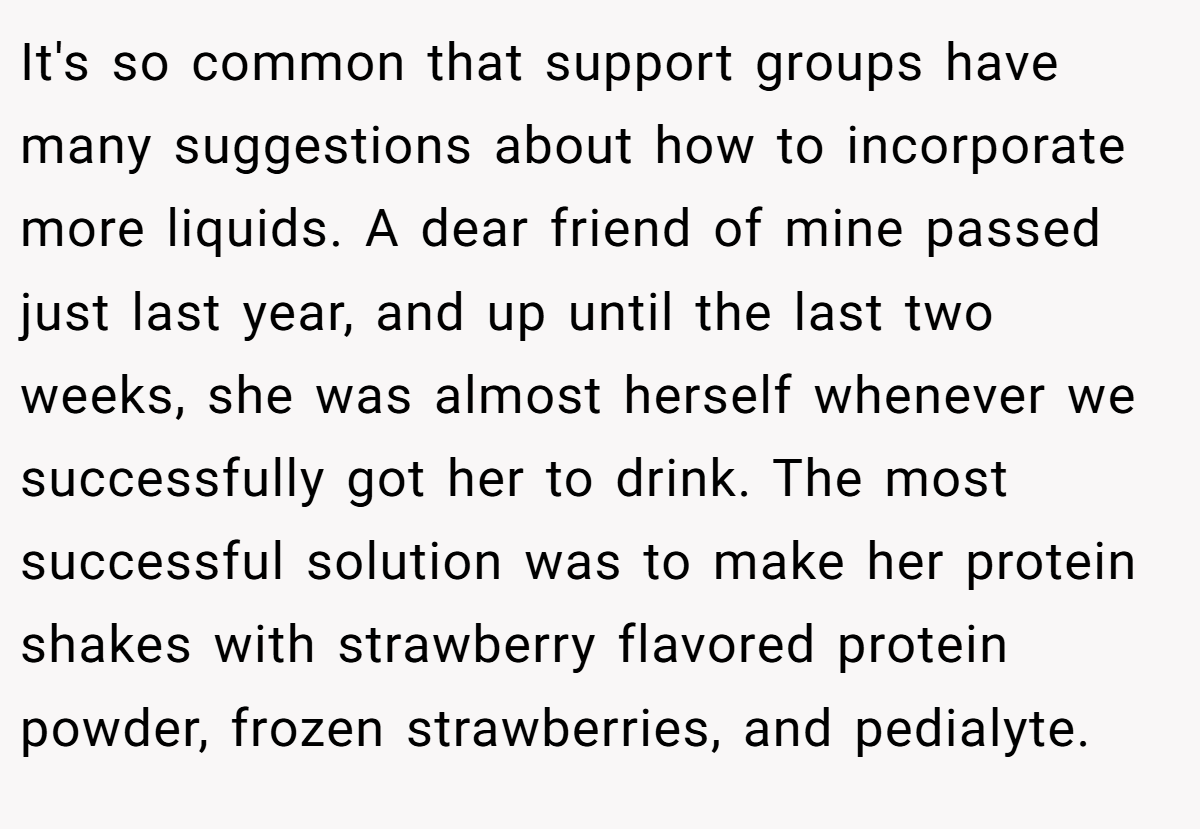 It's so common that support groups have many suggestions about how to incorporate more liquids. A dear friend of mine passed just last year, and up until the last two weeks, she was almost herself whenever we successfully got her to drink. The most successful solution was to make her protein shakes with strawberry flavored protein powder, frozen strawberries, and pedialyte.