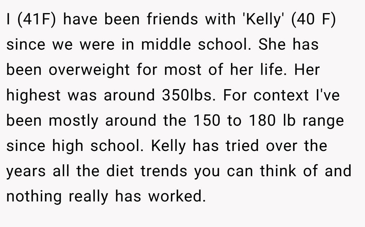 I (41F) have been friends with 'Kelly' (40 F) since we were in middle school. She has been overweight for most of her life. Her highest was around 350lbs. For context I've been mostly around the 150 to 180 lb range since high school. Kelly has tried over the years all the diet trends you can think of and nothing really has worked.