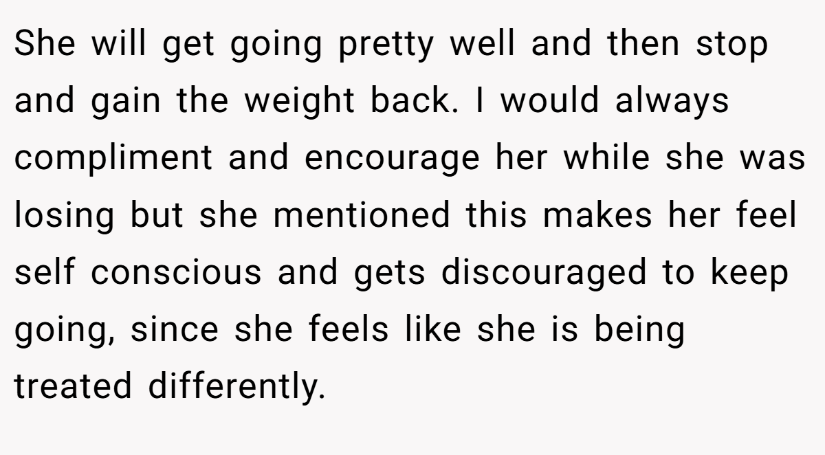 She will get going pretty well and then stop and gain the weight back. I would always compliment and encourage her while she was losing but she mentioned this makes her feel self conscious and gets discouraged to keep going, since she feels like she is being treated differently.