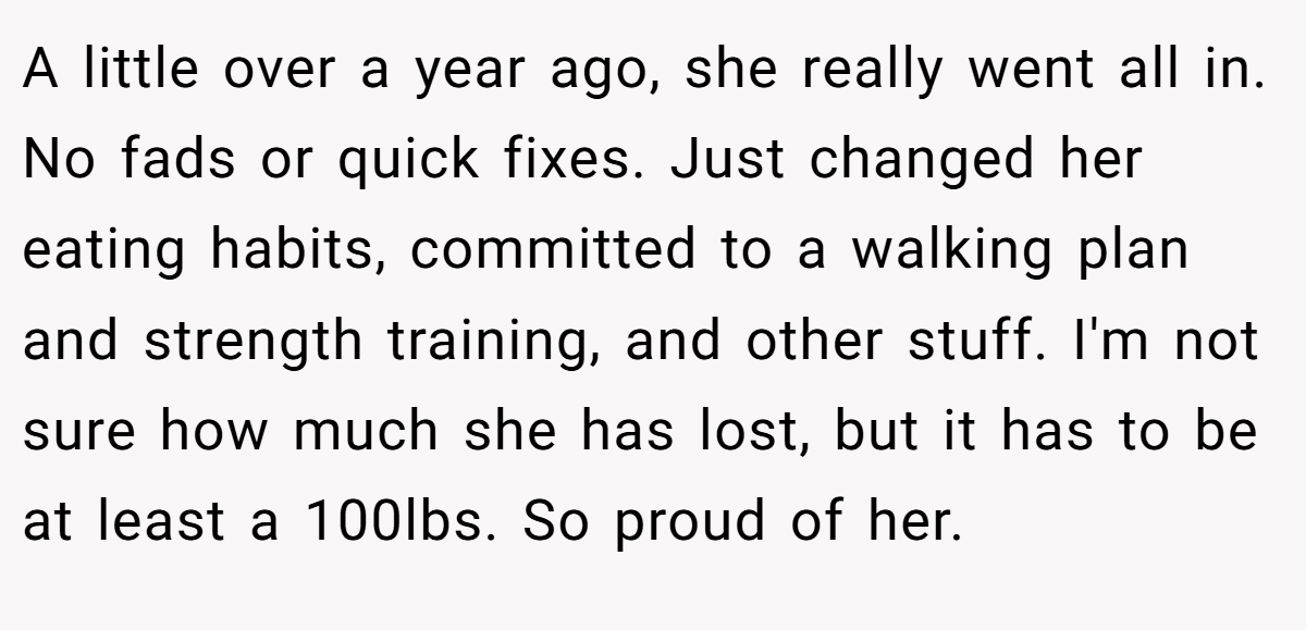A little over a year ago, she really went all in. No fads or quick fixes. Just changed her eating habits, committed to a walking plan and strength training, and other stuff. I'm not sure how much she has lost, but it has to be at least a 100lbs. So proud of her.