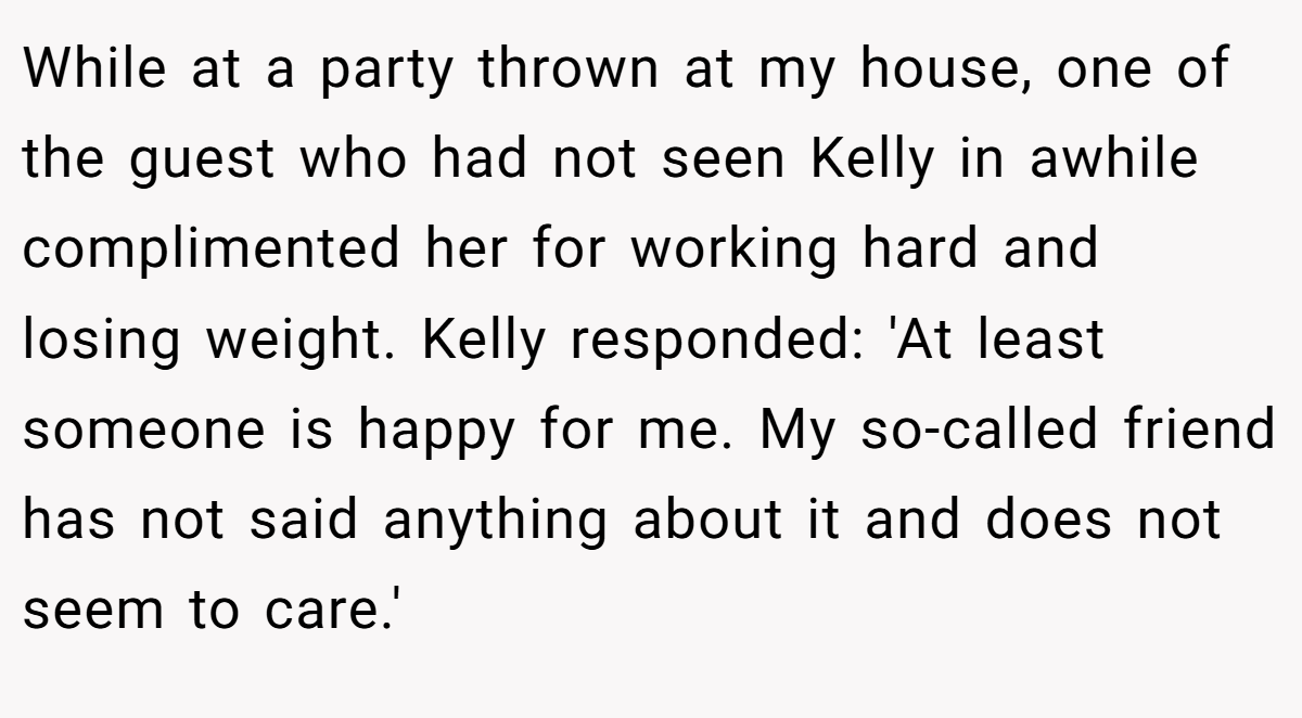 While at a party thrown at my house, one of the guest who had not seen Kelly in awhile complimented her for working hard and losing weight. Kelly responded: 'At least someone is happy for me. My so-called friend has not said anything about it and does not seem to care.'