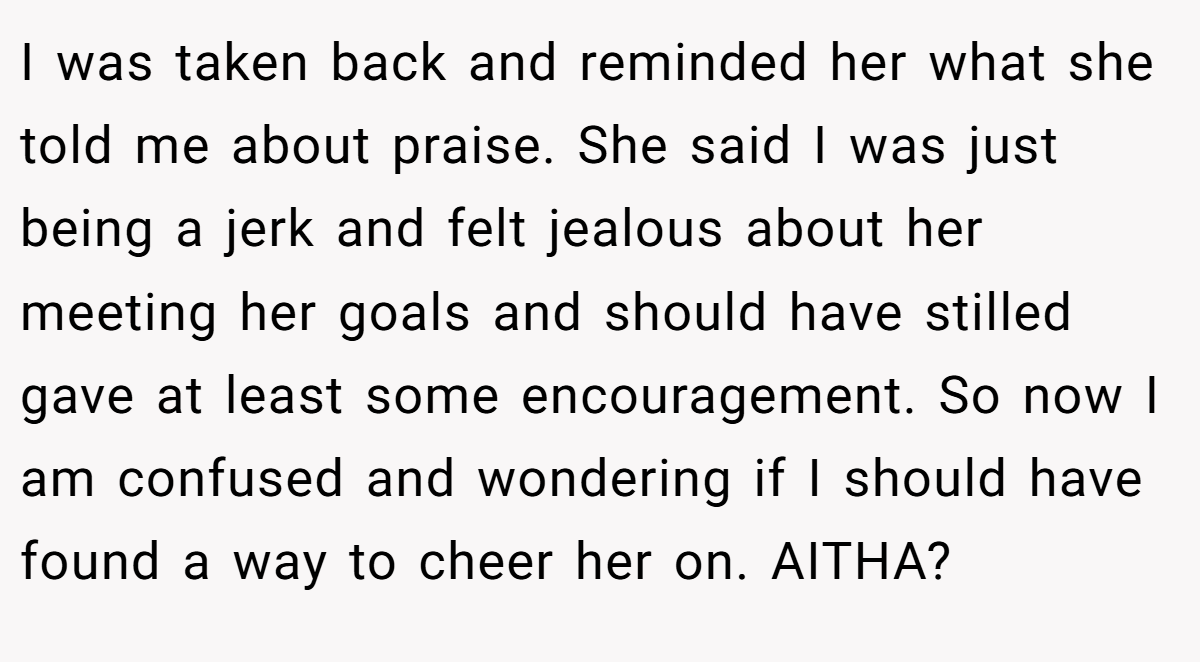 I was taken back and reminded her what she told me about praise. She said I was just being a jerk and felt jealous about her meeting her goals and should have stilled gave at least some encouragement. So now I am confused and wondering if I should have found a way to cheer her on. AITHA?