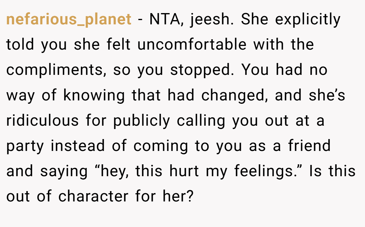 nefarious_planet − NTA, jeesh. She explicitly told you she felt uncomfortable with the compliments, so you stopped. You had no way of knowing that had changed, and she’s ridiculous for publicly calling you out at a party instead of coming to you as a friend and saying “hey, this hurt my feelings.” Is this out of character for her?