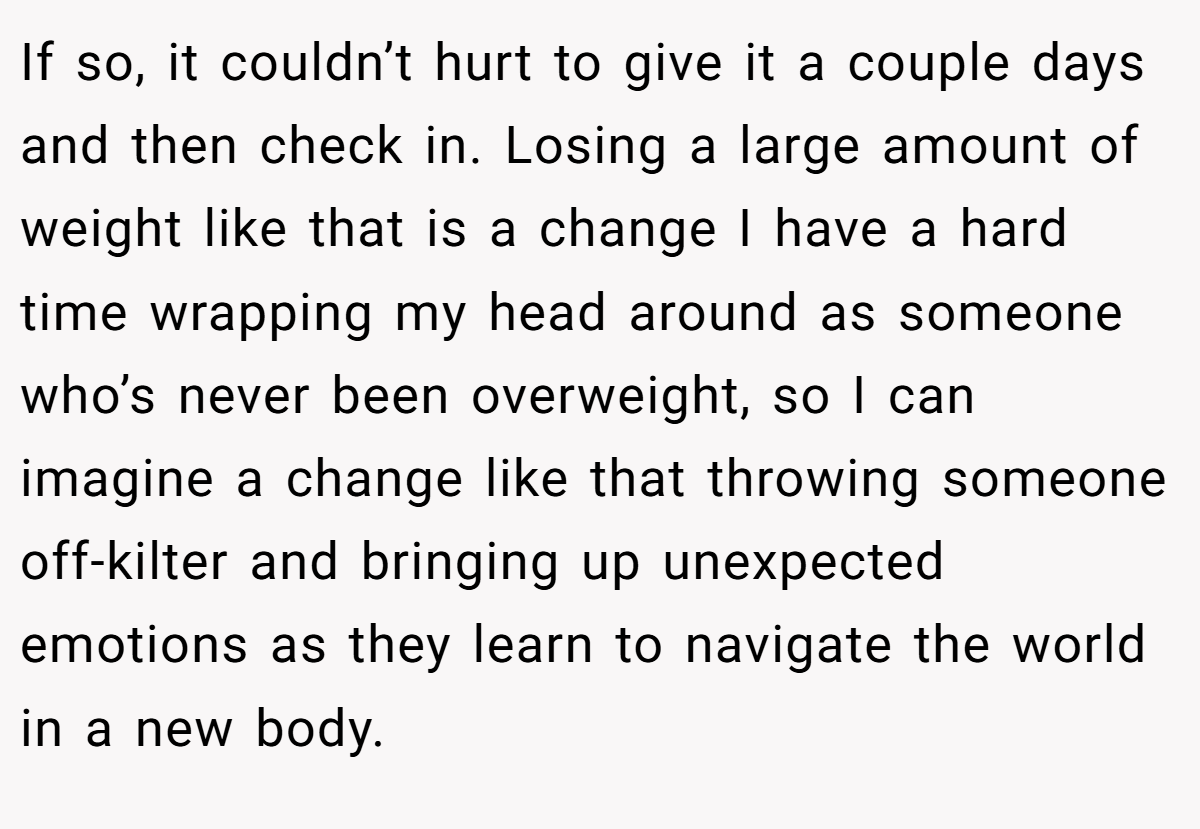 If so, it couldn’t hurt to give it a couple days and then check in. Losing a large amount of weight like that is a change I have a hard time wrapping my head around as someone who’s never been overweight, so I can imagine a change like that throwing someone off-kilter and bringing up unexpected emotions as they learn to navigate the world in a new body.