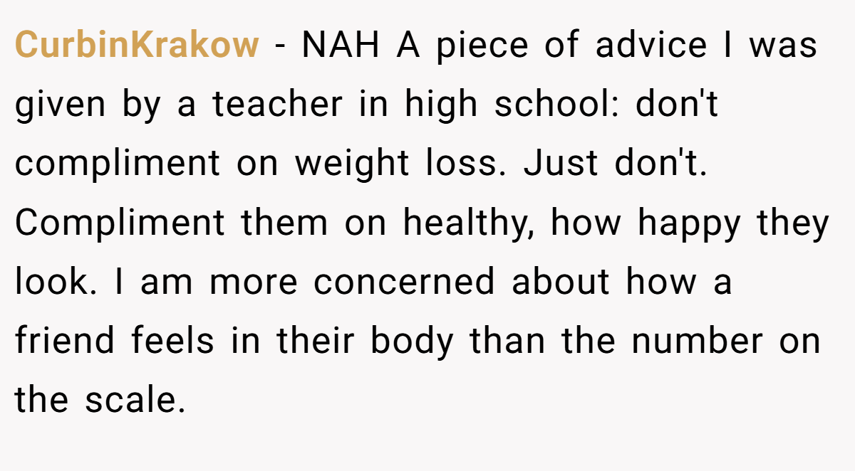 CurbinKrakow − NAH A piece of advice I was given by a teacher in high school: don't compliment on weight loss. Just don't. Compliment them on healthy, how happy they look. I am more concerned about how a friend feels in their body than the number on the scale.