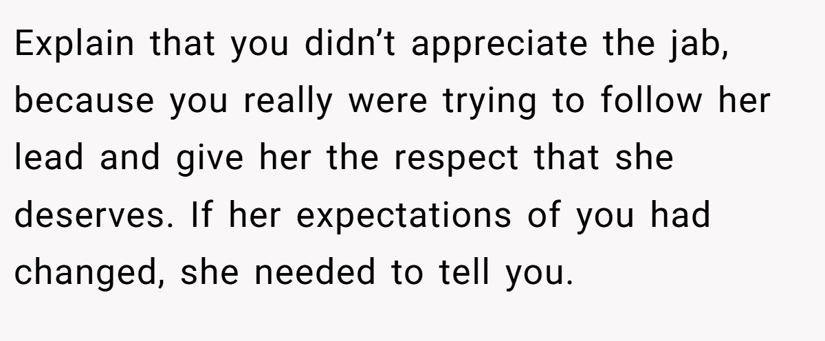 Explain that you didn’t appreciate the jab, because you really were trying to follow her lead and give her the respect that she deserves. If her expectations of you had changed, she needed to tell you.