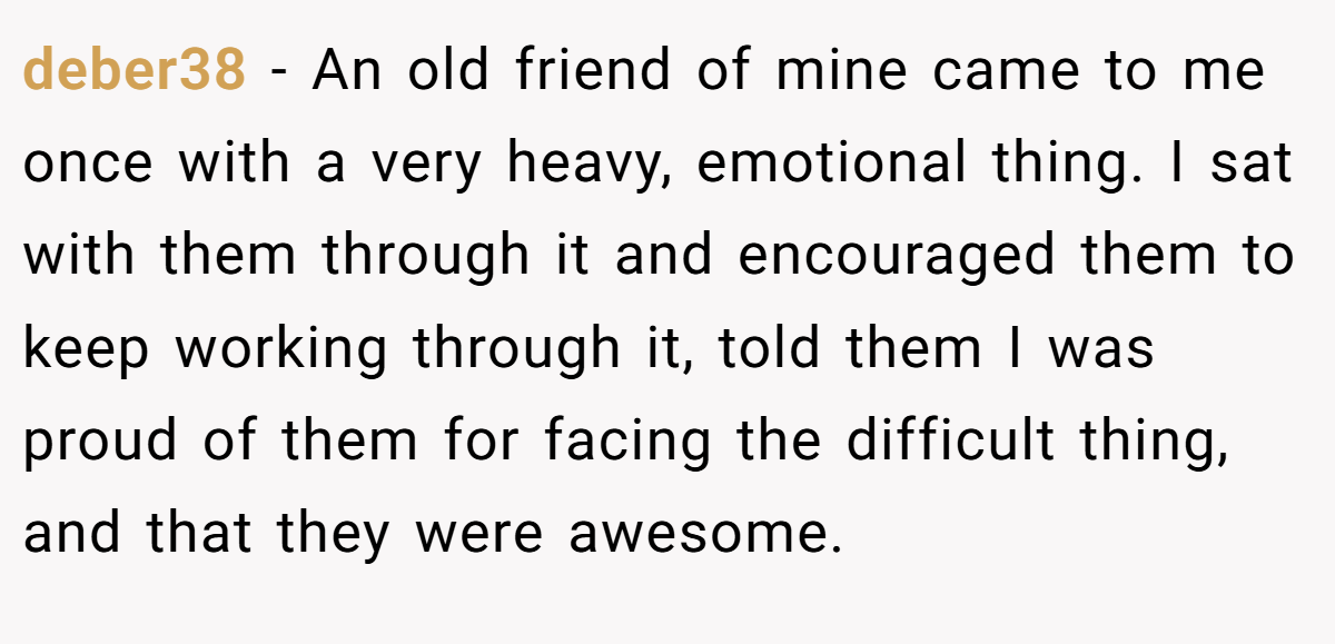 deber38 − An old friend of mine came to me once with a very heavy, emotional thing. I sat with them through it and encouraged them to keep working through it, told them I was proud of them for facing the difficult thing, and that they were awesome.