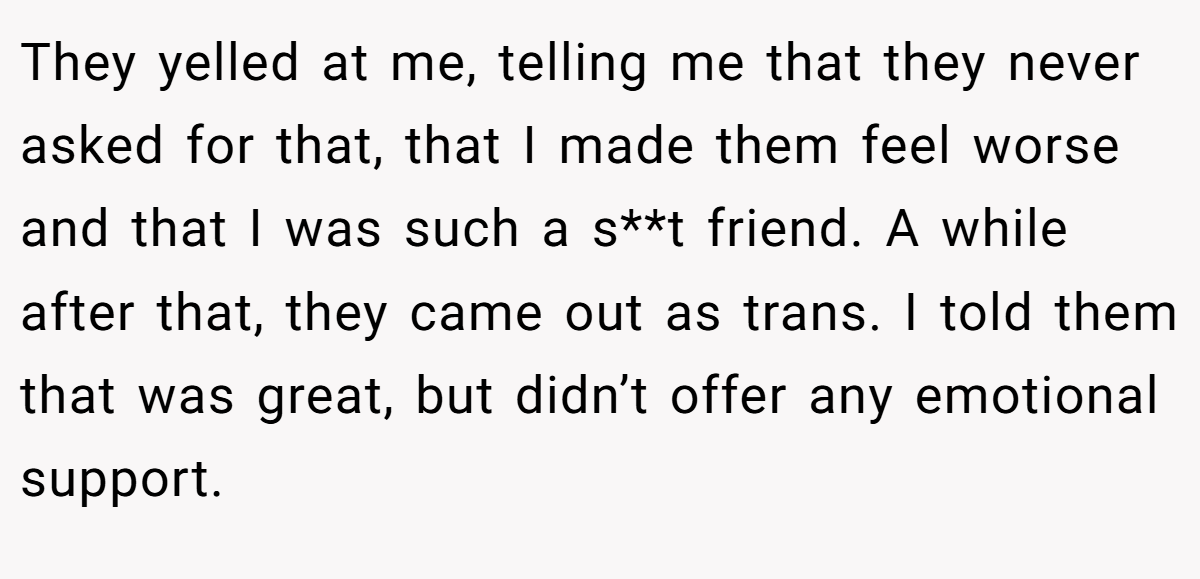 They yelled at me, telling me that they never asked for that, that I made them feel worse and that I was such a s**t friend. A while after that, they came out as trans. I told them that was great, but didn’t offer any emotional support.