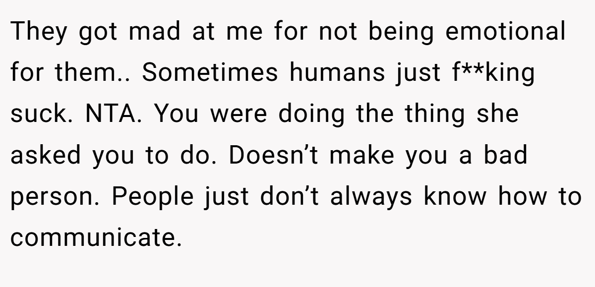 They got mad at me for not being emotional for them.. Sometimes humans just f**king suck. NTA. You were doing the thing she asked you to do. Doesn’t make you a bad person. People just don’t always know how to communicate.