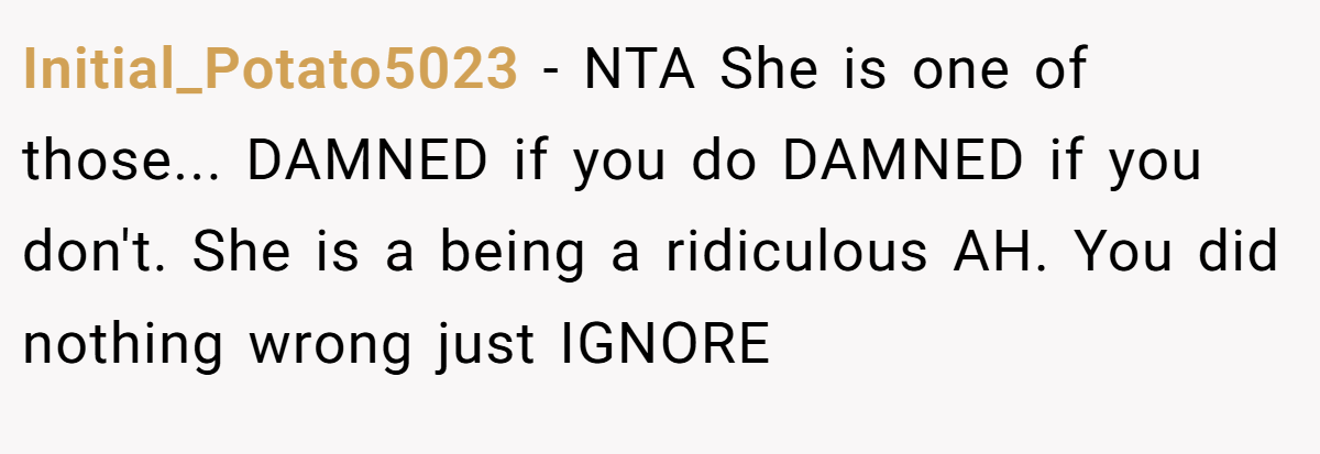 Initial_Potato5023 − NTA She is one of those... DAMNED if you do DAMNED if you don't. She is a being a ridiculous AH. You did nothing wrong just IGNORE