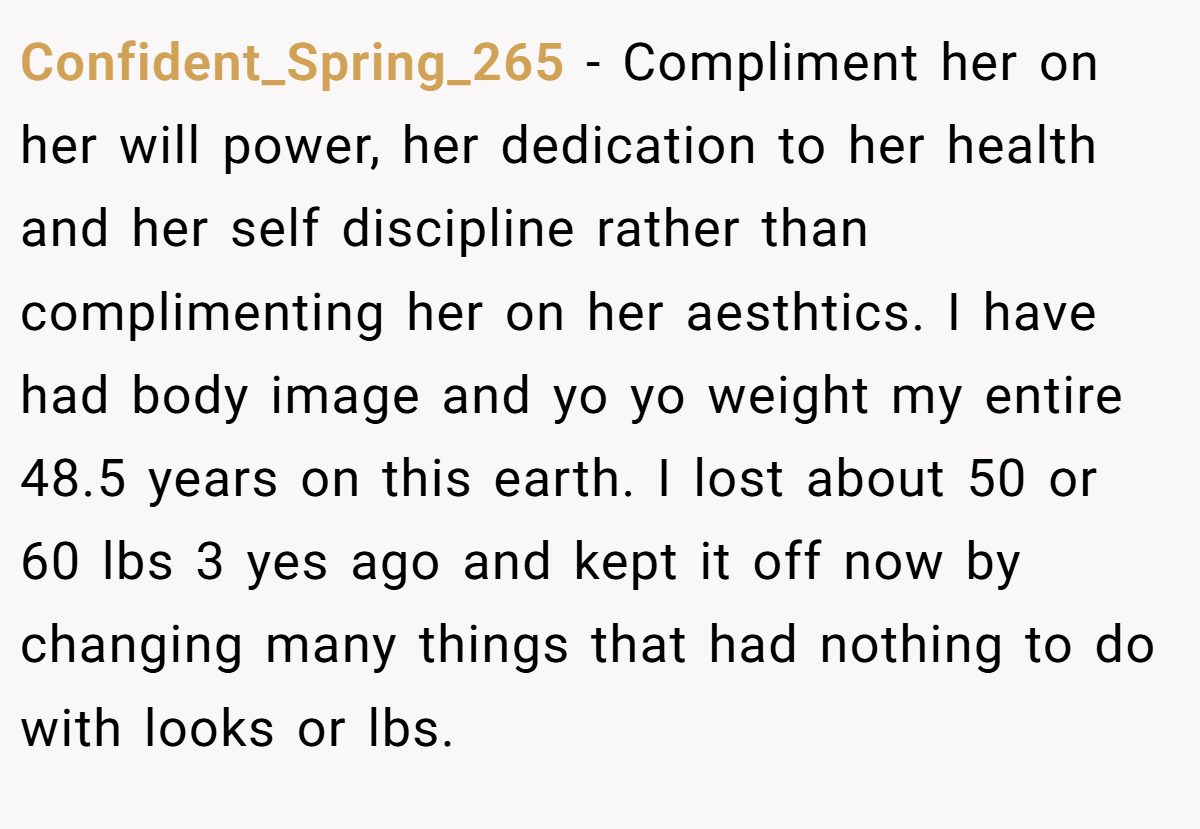 Confident_Spring_265 − Compliment her on her will power, her dedication to her health and her self discipline rather than complimenting her on her aesthtics. I have had body image and yo yo weight my entire 48.5 years on this earth. I lost about 50 or 60 lbs 3 yes ago and kept it off now by changing many things that had nothing to do with looks or lbs.