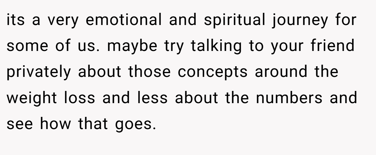its a very emotional and spiritual journey for some of us. maybe try talking to your friend privately about those concepts around the weight loss and less about the numbers and see how that goes.