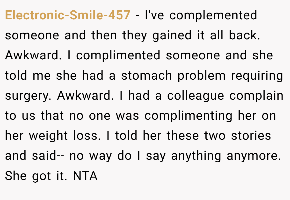 Electronic-Smile-457 − I've complemented someone and then they gained it all back. Awkward. I complimented someone and she told me she had a stomach problem requiring surgery. Awkward. I had a colleague complain to us that no one was complimenting her on her weight loss. I told her these two stories and said-- no way do I say anything anymore. She got it. NTA