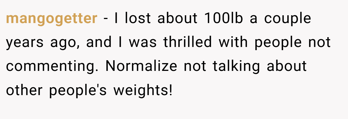 mangogetter − I lost about 100lb a couple years ago, and I was thrilled with people not commenting. Normalize not talking about other people's weights!