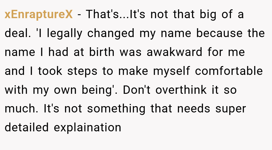 xEnraptureX − That's...It's not that big of a deal. 'I legally changed my name because the name I had at birth was awakward for me and I took steps to make myself comfortable with my own being'. Don't overthink it so much. It's not something that needs super detailed explaination