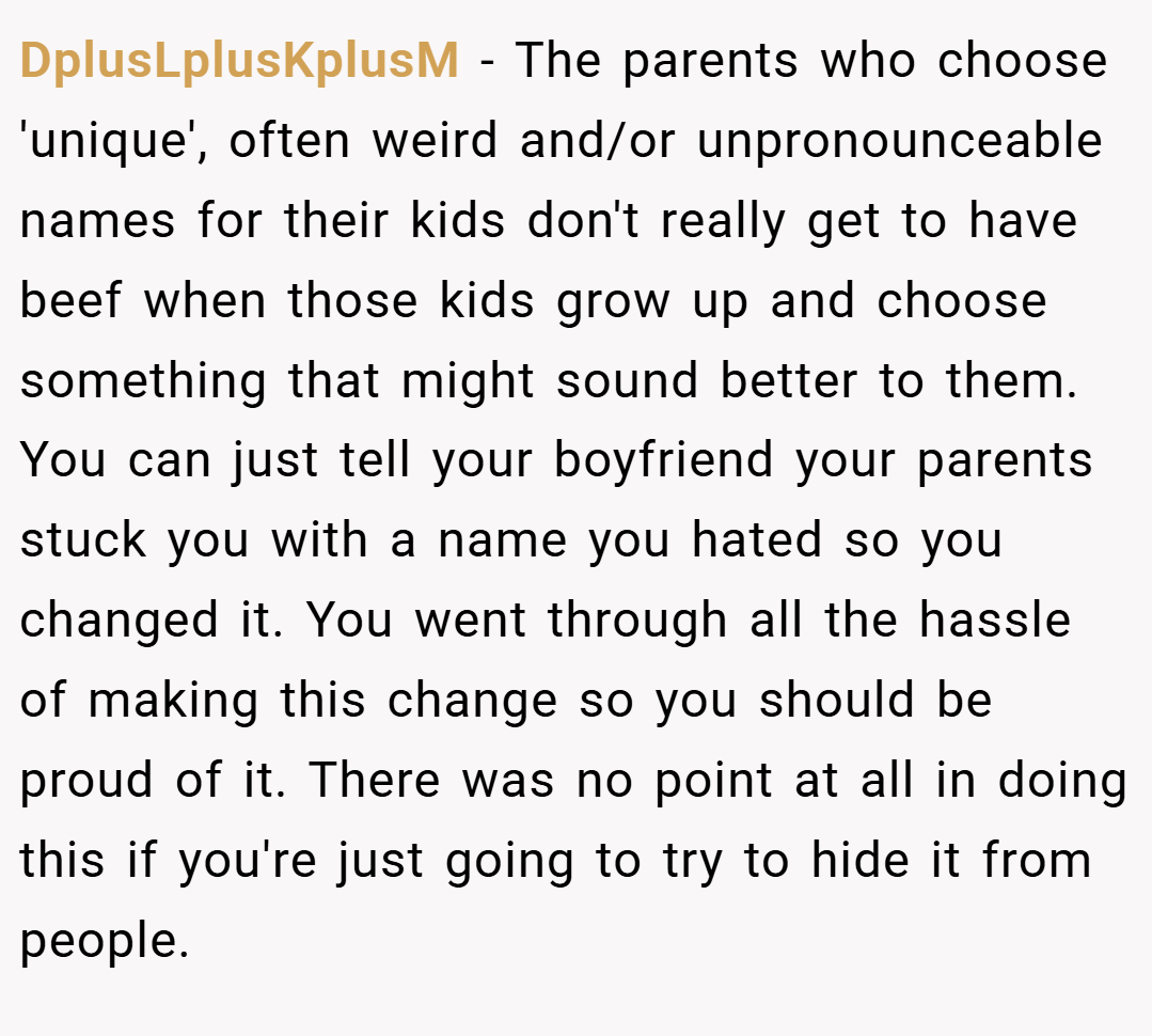 DplusLplusKplusM − The parents who choose 'unique', often weird and/or unpronounceable names for their kids don't really get to have beef when those kids grow up and choose something that might sound better to them. You can just tell your boyfriend your parents stuck you with a name you hated so you changed it. You went through all the hassle of making this change so you should be proud of it. There was no point at all in doing this if you're just going to try to hide it from people.