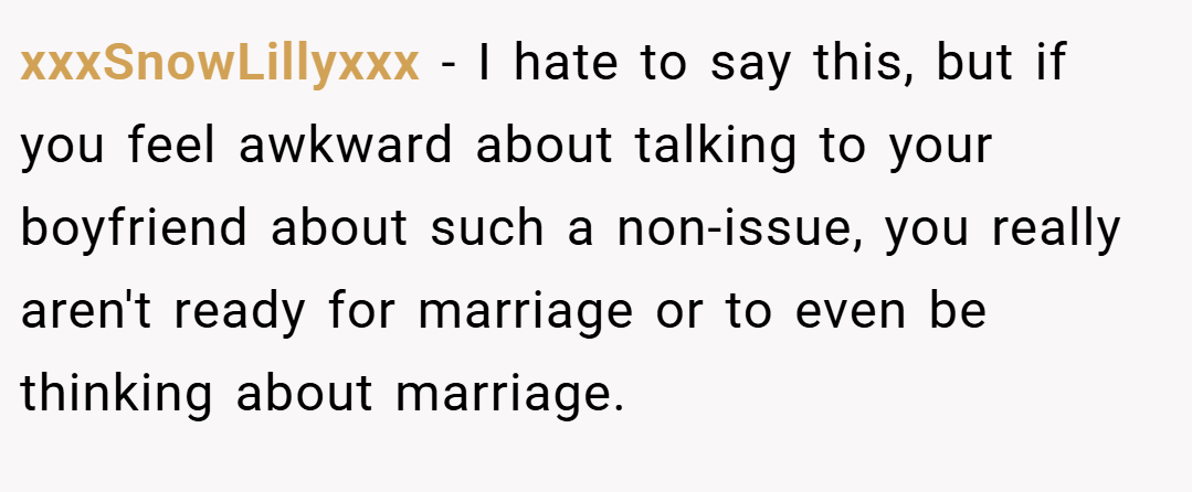 xxxSnowLillyxxx − I hate to say this, but if you feel awkward about talking to your boyfriend about such a non-issue, you really aren't ready for marriage or to even be thinking about marriage.